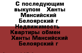 С последующим выкупом - Ханты-Мансийский, Белоярский г. Недвижимость » Квартиры обмен   . Ханты-Мансийский,Белоярский г.